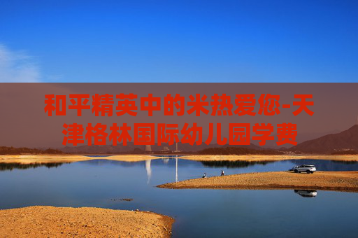 和平精英中的米热爱您-天津格林国际幼儿园学费