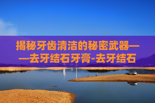 揭秘牙齿清洁的秘密武器——去牙结石牙膏-去牙结石牙膏什么牌子好
