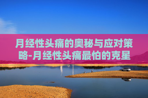 月经性头痛的奥秘与应对策略-月经性头痛最怕的克星