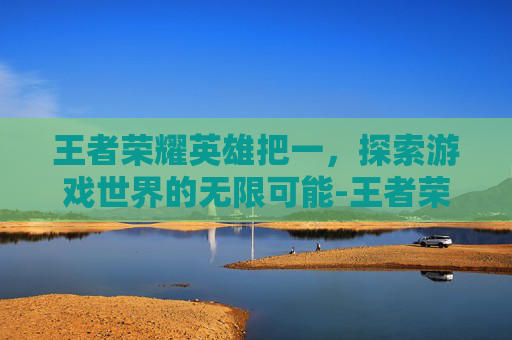 王者荣耀英雄把一，探索游戏世界的无限可能-王者荣耀英雄把一个人拉黑