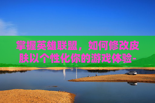 掌握英雄联盟，如何修改皮肤以个性化你的游戏体验-英雄联盟改皮肤