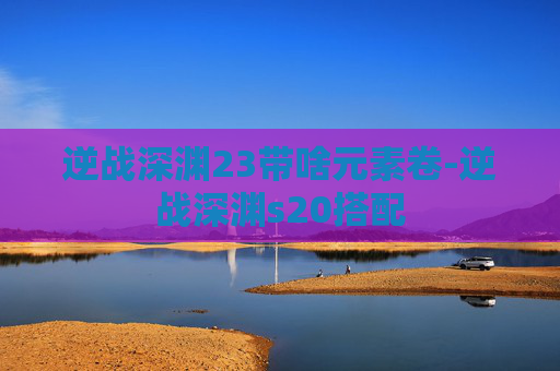 逆战深渊23带啥元素卷-逆战深渊s20搭配