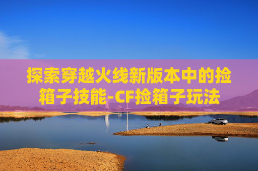 探索穿越火线新版本中的捡箱子技能-CF捡箱子玩法