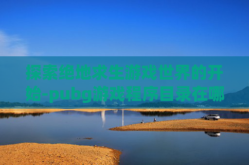 探索绝地求生游戏世界的开始-pubg游戏程序目录在哪里
