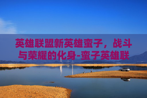 英雄联盟新英雄蛮子，战斗与荣耀的化身-蛮子英雄联盟