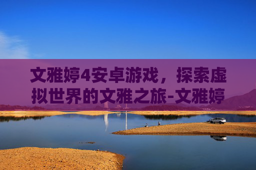 文雅婷4安卓游戏，探索虚拟世界的文雅之旅-文雅婷合计