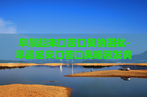 早晨起来口苦口臭的困扰-早晨起来口苦口臭唾液发黄