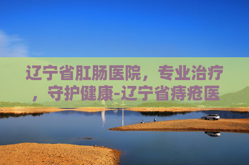 辽宁省肛肠医院，专业治疗，守护健康-辽宁省痔疮医院哪家好