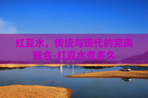 红豆水，传统与现代的完美融合-红豆水煮多久
