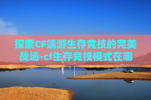 探索CF端游生存竞技的完美战场-cf生存竞技模式在哪