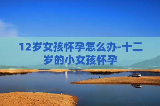 12岁女孩怀孕怎么办-十二岁的小女孩怀孕
