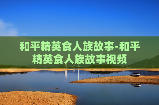 和平精英食人族故事-和平精英食人族故事视频