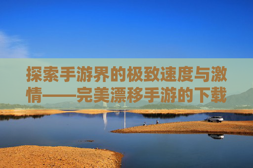 探索手游界的极致速度与激情——完美漂移手游的下载与安装指南-完美漂移手游下载安装官网