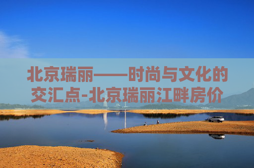 北京瑞丽——时尚与文化的交汇点-北京瑞丽江畔房价