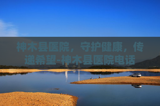 神木县医院，守护健康，传递希望-神木县医院电话