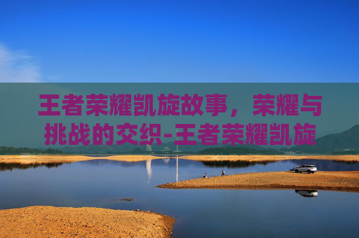 王者荣耀凯旋故事,荣耀与挑战的交织-王者荣耀凯旋故事在哪看 王者荣耀凯旋故事,荣耀与挑战的交织-王者荣耀凯旋故事在哪看