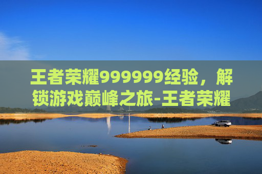 王者荣耀999999经验,解锁游戏巅峰之旅-王者荣耀经验值列表 王者荣耀999999经验,解锁游戏巅峰之旅-王者荣耀经验值列表