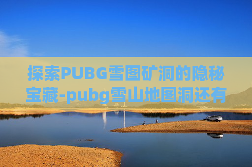 探索PUBG雪图矿洞的隐秘宝藏-pubg雪山地图洞还有么
