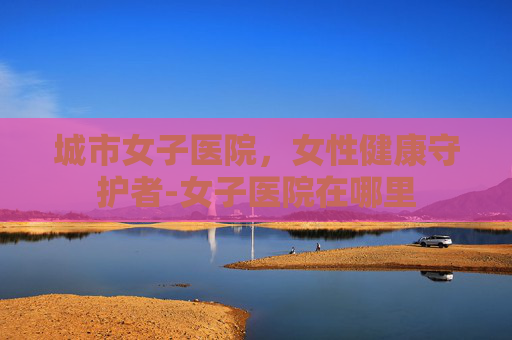 城市女子医院,女性健康守护者-女子医院在哪里 城市女子医院,女性健康守护者-女子医院在哪里