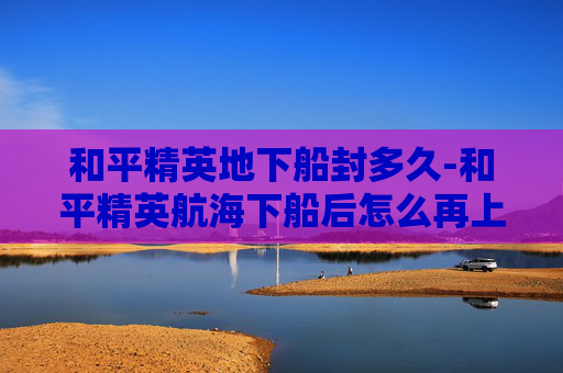 和平精英地下船封多久-和平精英航海下船后怎么再上船 和平精英地下船封多久-和平精英航海下船后怎么再上船