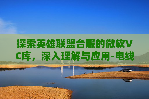 探索英雄联盟台服的微软VC库,深入理解与应用-电线为什么是两根 探索英雄联盟台服的微软VC库,深入理解与应用-电线为什么是两根