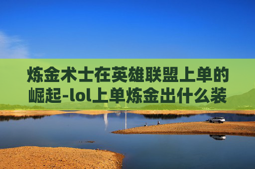炼金术士在英雄联盟上单的崛起-lol上单炼金出什么装备 炼金术士在英雄联盟上单的崛起-lol上单炼金出什么装备