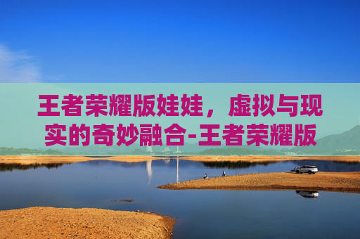 王者荣耀版娃娃,虚拟与现实的奇妙融合-王者荣耀版娃娃怎么获得 王者荣耀版娃娃,虚拟与现实的奇妙融合-王者荣耀版娃娃怎么获得