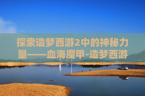 探索造梦西游2中的神秘力量——血海魔甲-造梦西游2血海魔甲是谁的 探索造梦西游2中的神秘力量——血海魔甲-造梦西游2血海魔甲是谁的