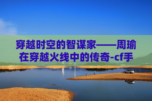 穿越时空的智谋家——周瑜在穿越火线中的传奇-cf手游周瑜