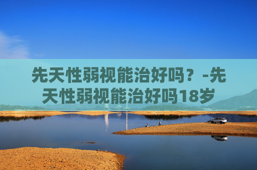 先天性弱视能治好吗?-先天性弱视能治好吗18岁 先天性弱视能治好吗?-先天性弱视能治好吗18岁