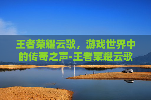 王者荣耀云歌,游戏世界中的传奇之声-王者荣耀云歌云间 王者荣耀云歌,游戏世界中的传奇之声-王者荣耀云歌云间