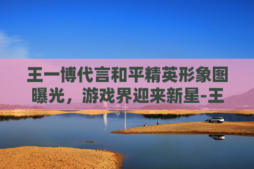 王一博代言和平精英形象图曝光,游戏界迎来新星-王一博代言和平精英时间 王一博代言和平精英形象图曝光,游戏界迎来新星-王一博代言和平精英时间