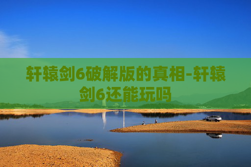 轩辕剑6破解版的真相-轩辕剑6还能玩吗