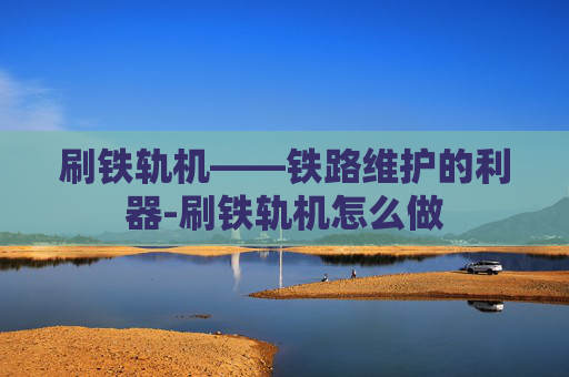 刷铁轨机——铁路维护的利器-刷铁轨机怎么做 刷铁轨机——铁路维护的利器-刷铁轨机怎么做