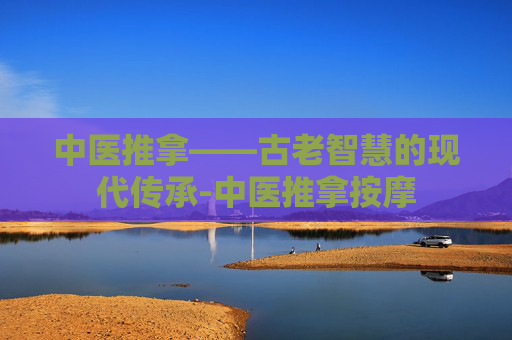 中医推拿——古老智慧的现代传承-中医推拿按摩 中医推拿——古老智慧的现代传承-中医推拿按摩