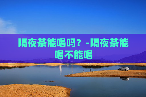 隔夜茶能喝吗？-隔夜茶能喝不能喝