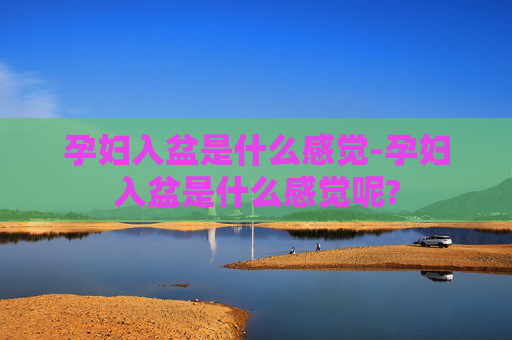 孕妇入盆是什么感觉-孕妇入盆是什么感觉呢? 孕妇入盆是什么感觉-孕妇入盆是什么感觉呢?