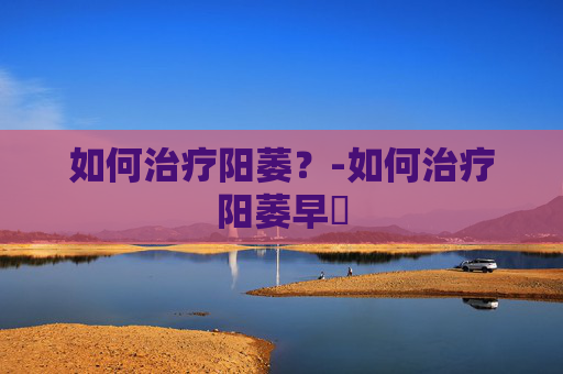 如何治疗阳萎?-如何治疗阳萎早迣 如何治疗阳萎?-如何治疗阳萎早迣