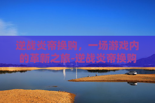 逆战炎帝换购，一场游戏内的革新之旅-逆战炎帝换购多少钱