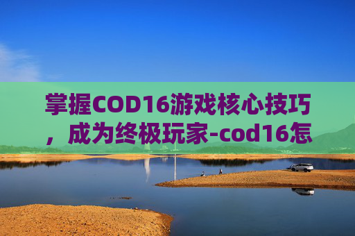 掌握COD16游戏核心技巧,成为终极玩家-cod16怎么样 掌握COD16游戏核心技巧,成为终极玩家-cod16怎么样