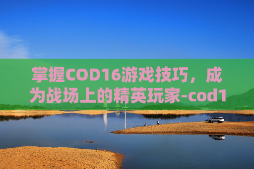 掌握COD16游戏技巧,成为战场上的精英玩家-cod16怎么样 掌握COD16游戏技巧,成为战场上的精英玩家-cod16怎么样