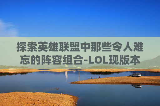探索英雄联盟中那些令人难忘的阵容组合-LOL现版本最强阵容