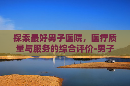 探索最好男子医院，医疗质量与服务的综合评价-男子专业医院