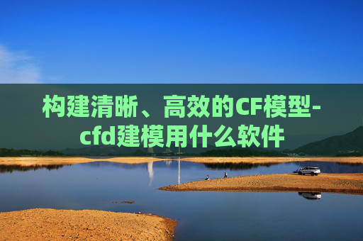 构建清晰、高效的CF模型-cfd建模用什么软件