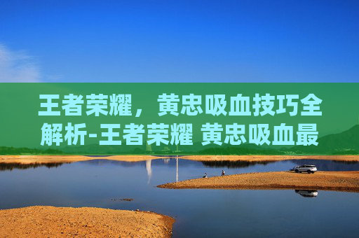王者荣耀，黄忠吸血技巧全解析-王者荣耀 黄忠吸血最高多少