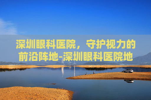 深圳眼科医院，守护视力的前沿阵地-深圳眼科医院地址在哪里