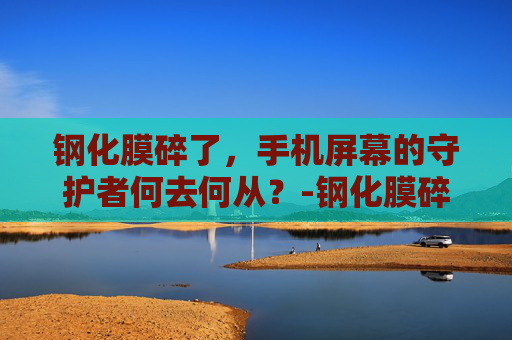 钢化膜碎了，手机屏幕的守护者何去何从？-钢化膜碎了怎么办