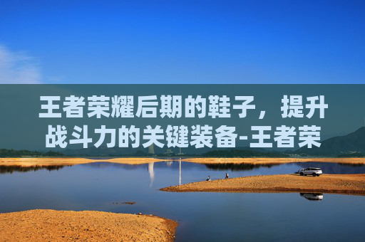 王者荣耀后期的鞋子，提升战斗力的关键装备-王者荣耀后期鞋子有必要卖吗