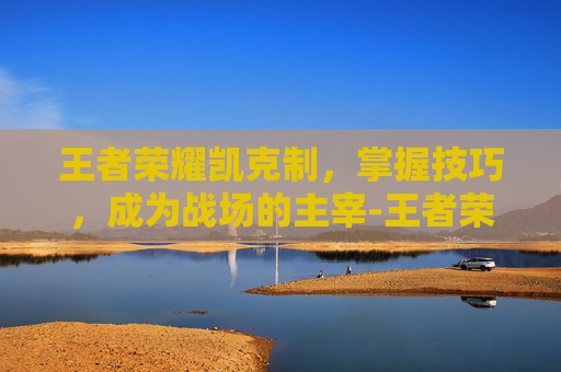 王者荣耀凯克制，掌握技巧，成为战场的主宰-王者荣耀凯克制什么英雄