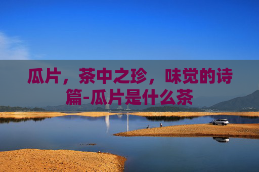 瓜片，茶中之珍，味觉的诗篇-瓜片是什么茶